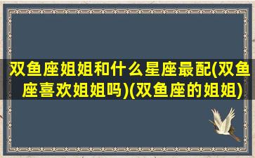 双鱼座姐姐和什么星座最配(双鱼座喜欢姐姐吗)(双鱼座的姐姐)