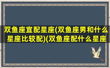 双鱼座宜配星座(双鱼座男和什么星座比较配)(双鱼座配什么星座男生)