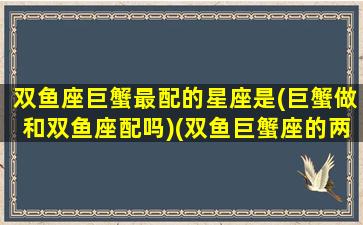 双鱼座巨蟹最配的星座是(巨蟹做和双鱼座配吗)(双鱼巨蟹座的两个人般配吗)