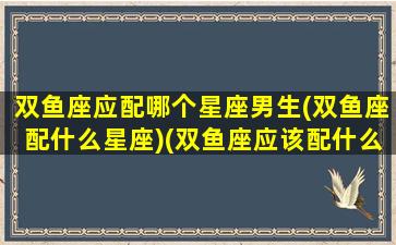 双鱼座应配哪个星座男生(双鱼座配什么星座)(双鱼座应该配什么座)