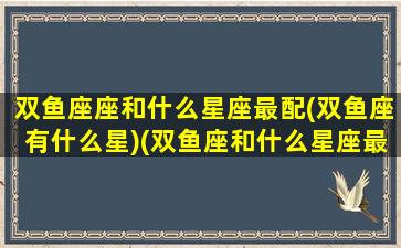 双鱼座座和什么星座最配(双鱼座有什么星)(双鱼座和什么星座最配的星座)