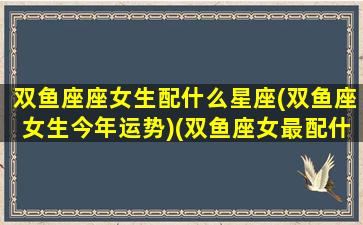 双鱼座座女生配什么星座(双鱼座女生今年运势)(双鱼座女最配什么星座)