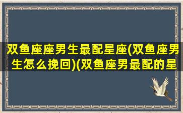 双鱼座座男生最配星座(双鱼座男生怎么挽回)(双鱼座男最配的星座)