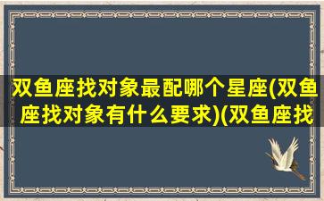 双鱼座找对象最配哪个星座(双鱼座找对象有什么要求)(双鱼座找对象要哪几个星座)