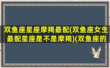 双鱼座星座摩羯最配(双鱼座女生最配星座是不是摩羯)(双鱼座的摩羯座)