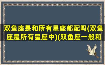 双鱼座是和所有星座都配吗(双鱼座是所有星座中)(双鱼座一般和什么星座在一起)