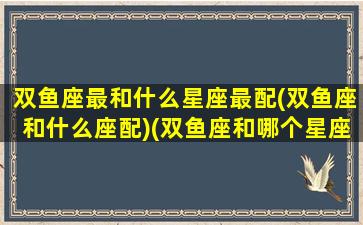 双鱼座最和什么星座最配(双鱼座和什么座配)(双鱼座和哪个星座的人最配)