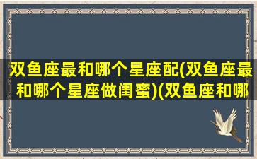 双鱼座最和哪个星座配(双鱼座最和哪个星座做闺蜜)(双鱼座和哪个星座最配做朋友)