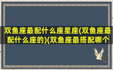 双鱼座最配什么座星座(双鱼座最配什么座的)(双鱼座最搭配哪个星座)