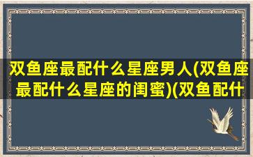 双鱼座最配什么星座男人(双鱼座最配什么星座的闺蜜)(双鱼配什么星座男生)