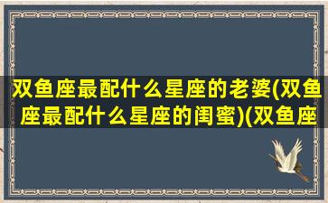 双鱼座最配什么星座的老婆(双鱼座最配什么星座的闺蜜)(双鱼座最配什么星座的女生)