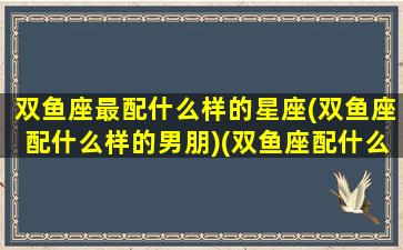 双鱼座最配什么样的星座(双鱼座配什么样的男朋)(双鱼座配什么星座最好)