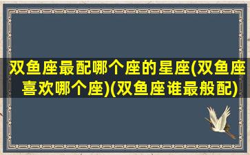 双鱼座最配哪个座的星座(双鱼座喜欢哪个座)(双鱼座谁最般配)