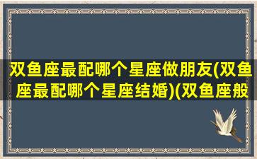 双鱼座最配哪个星座做朋友(双鱼座最配哪个星座结婚)(双鱼座般配哪个星座)