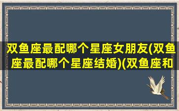 双鱼座最配哪个星座女朋友(双鱼座最配哪个星座结婚)(双鱼座和什么星座最配女朋友)