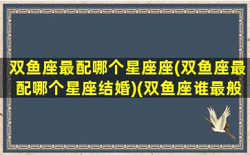 双鱼座最配哪个星座座(双鱼座最配哪个星座结婚)(双鱼座谁最般配)