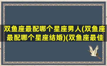 双鱼座最配哪个星座男人(双鱼座最配哪个星座结婚)(双鱼座最佳婚配星座)