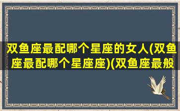 双鱼座最配哪个星座的女人(双鱼座最配哪个星座座)(双鱼座最般配哪个星座)