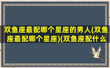 双鱼座最配哪个星座的男人(双鱼座最配哪个星座)(双鱼座配什么座最合适男生)