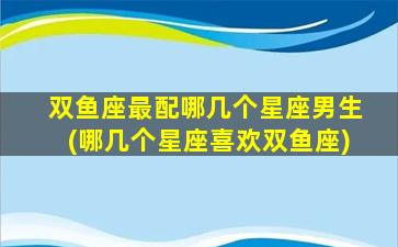 双鱼座最配哪几个星座男生(哪几个星座喜欢双鱼座)