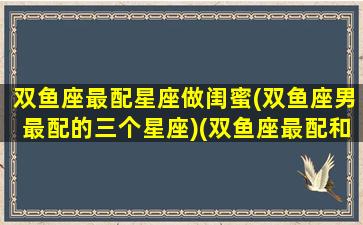 双鱼座最配星座做闺蜜(双鱼座男最配的三个星座)(双鱼座最配和谁做闺蜜)