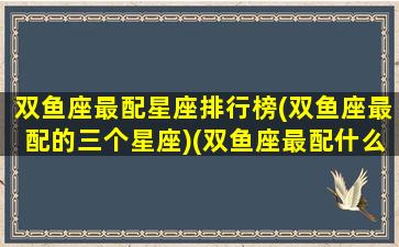 双鱼座最配星座排行榜(双鱼座最配的三个星座)(双鱼座最配什么星座女生)
