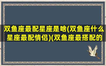 双鱼座最配星座是啥(双鱼座什么星座最配情侣)(双鱼座最搭配的星座是什么星座)