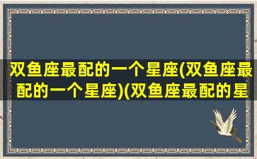 双鱼座最配的一个星座(双鱼座最配的一个星座)(双鱼座最配的星座是哪一个)