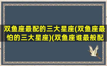 双鱼座最配的三大星座(双鱼座最怕的三大星座)(双鱼座谁最般配)