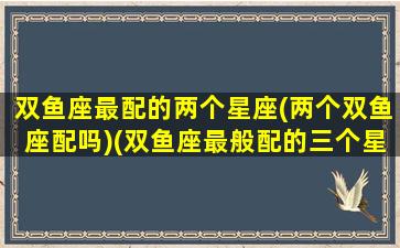 双鱼座最配的两个星座(两个双鱼座配吗)(双鱼座最般配的三个星座是谁)