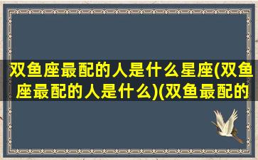 双鱼座最配的人是什么星座(双鱼座最配的人是什么)(双鱼最配的星座是啥)