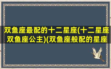 双鱼座最配的十二星座(十二星座双鱼座公主)(双鱼座般配的星座)