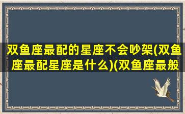 双鱼座最配的星座不会吵架(双鱼座最配星座是什么)(双鱼座最般配的星座是哪个星座)