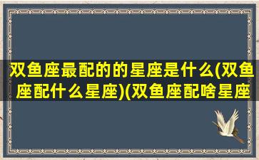 双鱼座最配的的星座是什么(双鱼座配什么星座)(双鱼座配啥星座最好)