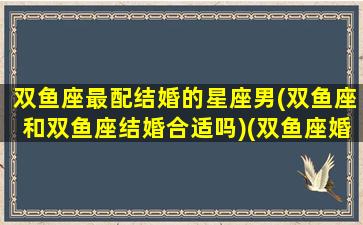 双鱼座最配结婚的星座男(双鱼座和双鱼座结婚合适吗)(双鱼座婚配双鱼座如何)