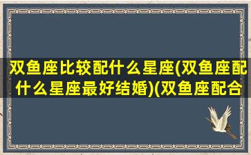 双鱼座比较配什么星座(双鱼座配什么星座最好结婚)(双鱼座配合什么星座爱情)