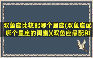 双鱼座比较配哪个星座(双鱼座配哪个星座的闺蜜)(双鱼座最配和谁做闺蜜)