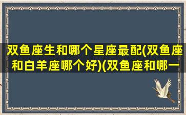 双鱼座生和哪个星座最配(双鱼座和白羊座哪个好)(双鱼座和哪一个星座最般配)