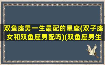 双鱼座男一生最配的星座(双子座女和双鱼座男配吗)(双鱼座男生和双子座女生的配对)