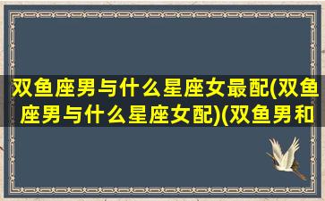 双鱼座男与什么星座女最配(双鱼座男与什么星座女配)(双鱼男和什么星座女)