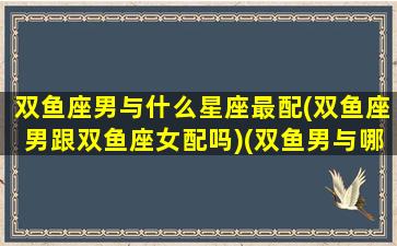 双鱼座男与什么星座最配(双鱼座男跟双鱼座女配吗)(双鱼男与哪个星座最配)