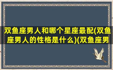 双鱼座男人和哪个星座最配(双鱼座男人的性格是什么)(双鱼座男和什么星座男最配做朋友)