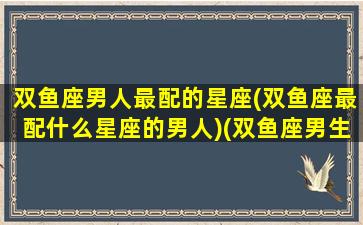 双鱼座男人最配的星座(双鱼座最配什么星座的男人)(双鱼座男生最搭配的星座)