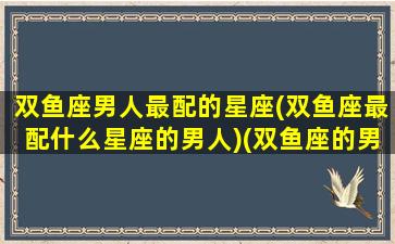 双鱼座男人最配的星座(双鱼座最配什么星座的男人)(双鱼座的男生最配什么座的女生)