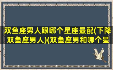 双鱼座男人跟哪个星座最配(下降双鱼座男人)(双鱼座男和哪个星座最相爱)