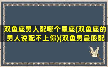 双鱼座男人配哪个星座(双鱼座的男人说配不上你)(双鱼男最般配的星座)