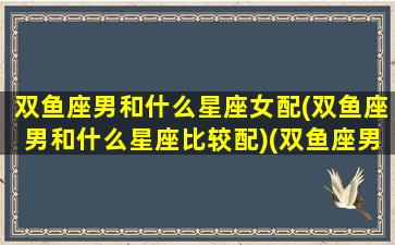 双鱼座男和什么星座女配(双鱼座男和什么星座比较配)(双鱼座男和什么星座最般配)