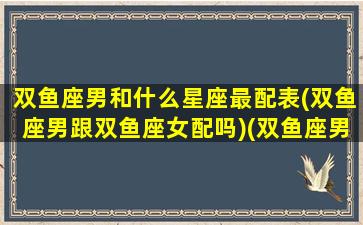 双鱼座男和什么星座最配表(双鱼座男跟双鱼座女配吗)(双鱼座男和什么星座搭配)