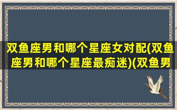 双鱼座男和哪个星座女对配(双鱼座男和哪个星座最痴迷)(双鱼男和哪个星座最般配)