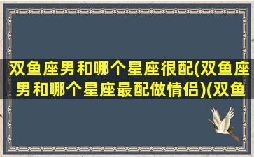 双鱼座男和哪个星座很配(双鱼座男和哪个星座最配做情侣)(双鱼座男跟哪个星座最配)